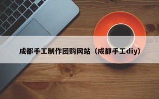 溧阳成都手工制作团购网站（成都手工diy）