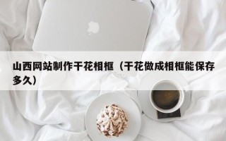 溧阳山西网站制作干花相框（干花做成相框能保存多久）